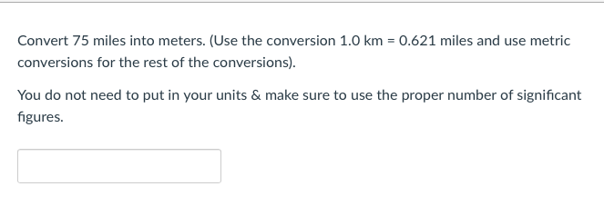 Convert 75 miles into meters. (Use the conversion 1.0 km = 0.621 miles and use metric
conversions for the rest of the conversions).
You do not need to put in your units & make sure to use the proper number of significant
figures.
