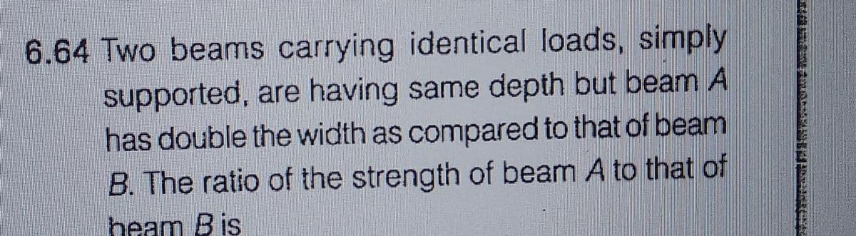 6.64 Two beams carrying identical loads, simply
supported, are having same depth but beam A
has double the width as compared to that of beam
B. The ratio of the strength of beam A to that of
heam B is