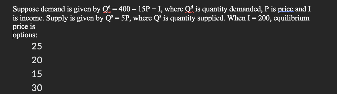 Suppose demand is given by Qd = 400 - 15P + I, where Qd is quantity demanded, P is price and I
is income. Supply is given by Q³ = 5P, where Q³ is quantity supplied. When I = 200, equilibrium
price is
options:
25
20
15
30
223