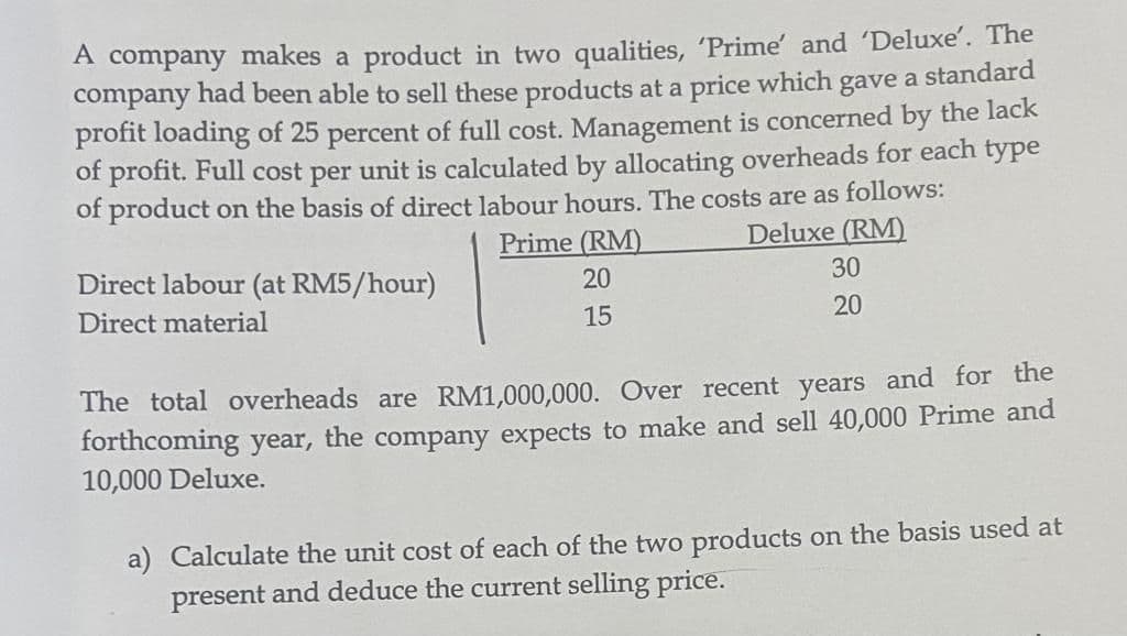 A company makes a product in two qualities, 'Prime' and 'Deluxe'. The
company had been able to sell these products at a price which gave a standard
profit loading of 25 percent of full cost. Management is concerned by the lack
of profit. Full cost per unit is calculated by allocating overheads for each type
of product on the basis of direct labour hours. The costs are as follows:
Prime (RM)
20
Deluxe (RM)
30
15
20
Direct labour (at RM5/hour)
Direct material
The total overheads are RM1,000,000. Over recent years and for the
forthcoming year, the company expects to make and sell 40,000 Prime and
10,000 Deluxe.
a) Calculate the unit cost of each of the two products on the basis used at
present and deduce the current selling price.