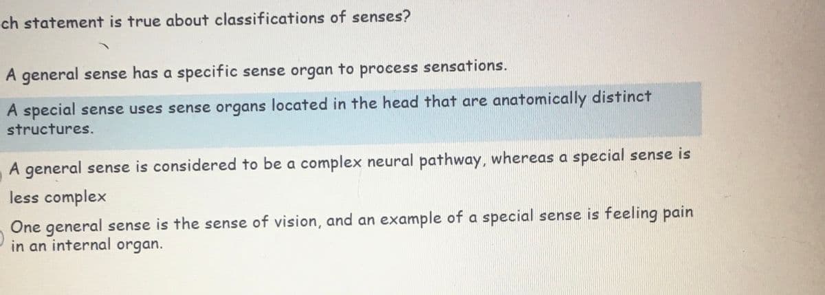 ch statement is true about classifications of senses?
A general sense has a specific sense organ to process sensations.
A special sense uses sense organs located in the head that are anatomically distinct
structures.
A general sense is considered to be a complex neural pathway, whereas a special sense is
less complex
One general sense is the sense of vision, and an example of a special sense is feeling pain
in an internal organ.