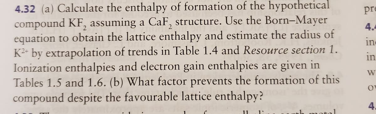 4.32 (a) Calculate the enthalpy of formation of the hypothetical
compound KF, assuming a CaF, structure. Use the Born-Mayer
equation to obtain the lattice enthalpy and estimate the radius of
K²- by extrapolation of trends in Table 1.4 and Resource section 1.
Ionization enthalpies and electron gain enthalpies are given in
Tables 1.5 and 1.6. (b) What factor prevents the formation of this
pre
2
4.
in
2+
in
W
compound despite the favourable lattice enthalpy?
4.
11
1:
