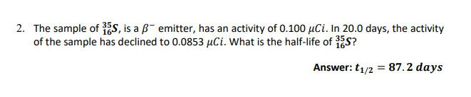 2. The sample of 35S, is a B emitter, has an activity of 0.100 μCi. In 20.0 days, the activity
of the sample has declined to 0.0853 μCi. What is the half-life of 35S?
Answer: t₁/2 = 87.2 days