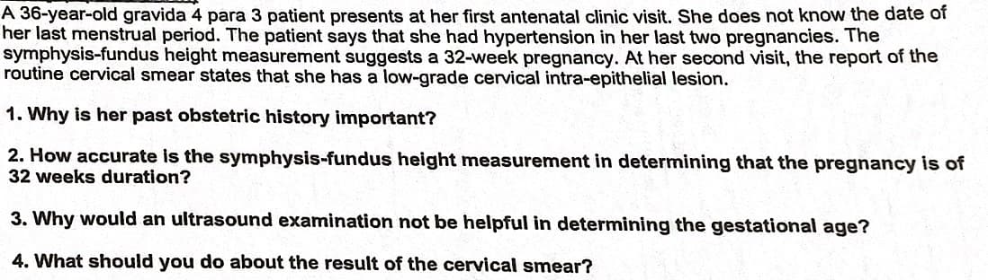 A 36-year-old gravida 4 para 3 patient presents at her first antenatal clinic visit. She does not know the date of
her last menstrual period. The patient says that she had hypertension in her last two pregnancies. The
symphysis-fundus height measurement suggests a 32-week pregnancy. At her second visit, the report of the
routine cervical smear states that she has a low-grade cervical intra-epithelial lesion.
1. Why is her past obstetric history important?
2. How accurate is the symphysis-fundus height measurement in determining that the pregnancy is of
32 weeks duration?
3. Why would an ultrasound examination not be helpful in determining the gestational age?
4. What should you do about the result of the cervical smear?
