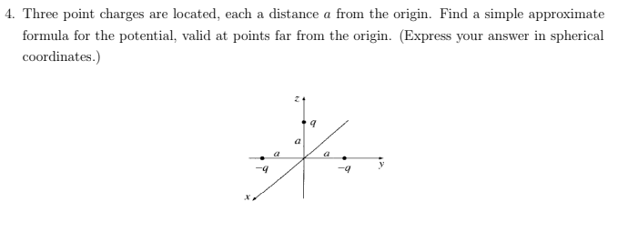 4. Three point charges are located, each a distance a from the origin. Find a simple approximate
formula for the potential, valid at points far from the origin. (Express your answer in spherical
coordinates.)
a
a
-9
