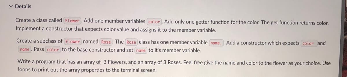 ✓ Details
02
Create a class called Flower. Add one member variables color. Add only one getter function for the color. The get function returns color.
Implement a constructor that expects color value and assigns it to the member variable.
Create a subclass of Flower named Rose. The Rose class has one member variable name. Add a constructor which expects color and
name. Pass color to the base constructor and set name to it's member variable.
Write a program that has an array of 3 Flowers, and an array of 3 Roses. Feel free give the name and color to the flower as your choice. Use
loops to print out the array properties to the terminal screen.