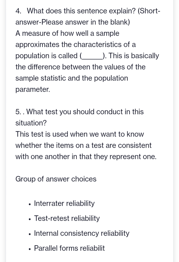 4. What does this sentence explain? (Short-
answer in the blank)
answer-Please
A measure of how well a sample
approximates
the characteristics of a
population is called (___ __). This is basically
the difference between the values of the
sample statistic and the population
parameter.
5. . What test you should conduct in this
situation?
This test is used when we want to know
whether the items on a test are consistent
with one another in that they represent one.
Group of answer choices
●
●
Interrater reliability
Test-retest reliability
Internal consistency reliability
Parallel forms reliabilit