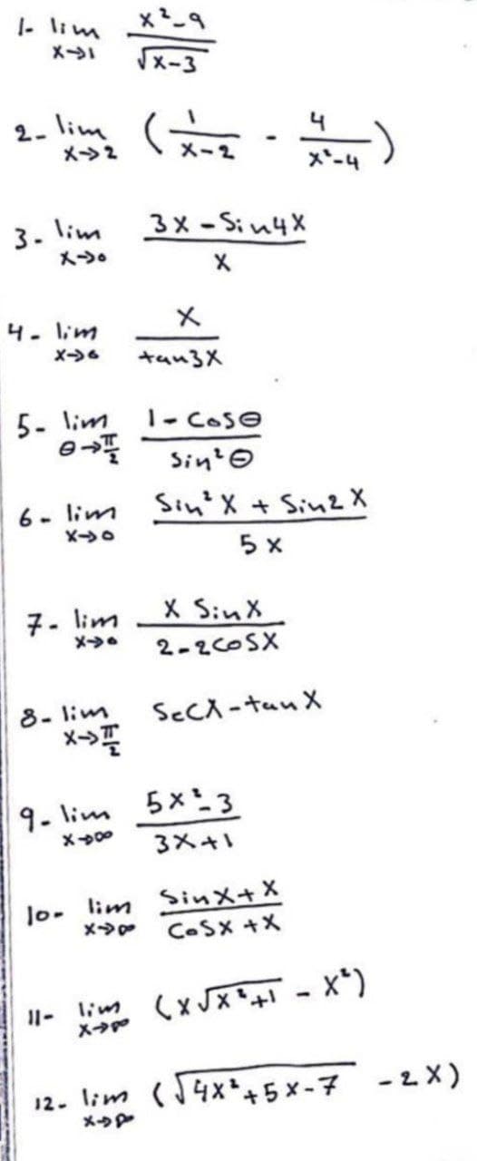 |- lim
メ→
2. lim
メ>2
4
メー2
メ*-4
3. lim
メ→。
3メ-S;u4x
4. lim
メ→。
キan3X
5- lim
1- COSE
Sin? o
6- lim
Sin' X + Sin2 X
5 x
7- lim
X SinX
メ→●
2-2COSX
8- lim
メ→
SECX -tan X
9- lim
5x3
3メ+
0-
lim Sinx+X
メ→p
CoSX +X
(x JX+ - X*)
I1-
lim
12. lim (14x+5 x -7 -2X)
メ→P
