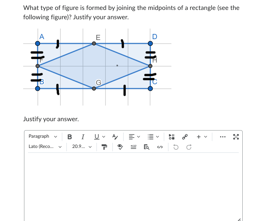 What type of figure is formed by joining the midpoints of a rectangle (see the
following figure)? Justify your answer.
A
E
D
#
G
Justify your answer.
Paragraph
Lato (Reco...
く
B I U✓ Α
20.9... ▼
HFH
✓
00
...
</>