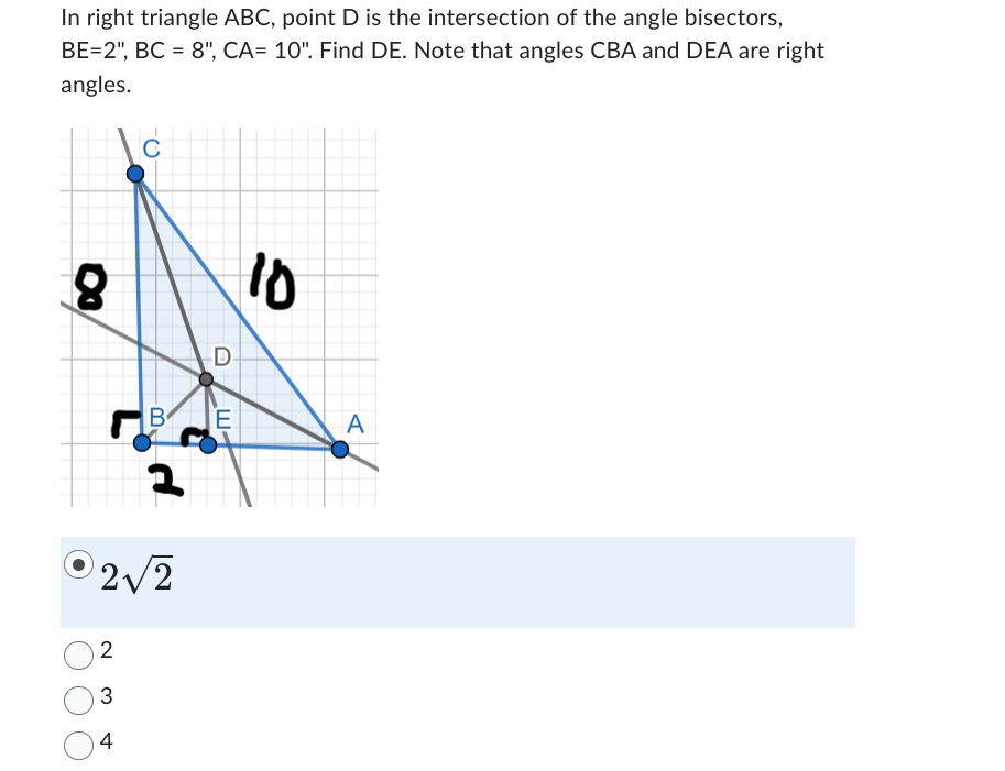 In right triangle ABC, point D is the intersection of the angle bisectors,
BE=2", BC=8", CA= 10". Find DE. Note that angles CBA and DEA are right
angles.
C
8
03
B
2
2√2
D
ш
10
E
A
2
3
4