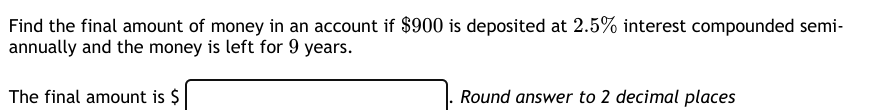 Find the final amount of money in an account if $900 is deposited at 2.5% interest compounded semi-
annually and the money is left for 9 years.
The final amount is $
Round answer to 2 decimal places