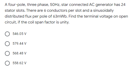 A four-pole, three phase, 50Hz, star connected AC generator has 24
stator slots. There are 6 conductors per slot and a sinusoidally
distributed flux per pole of 63mWb. Find the terminal voltage on open
circuit, if the coil span factor is unity.
546.05 V
579.44 V
568.48 V
O 558.62 V