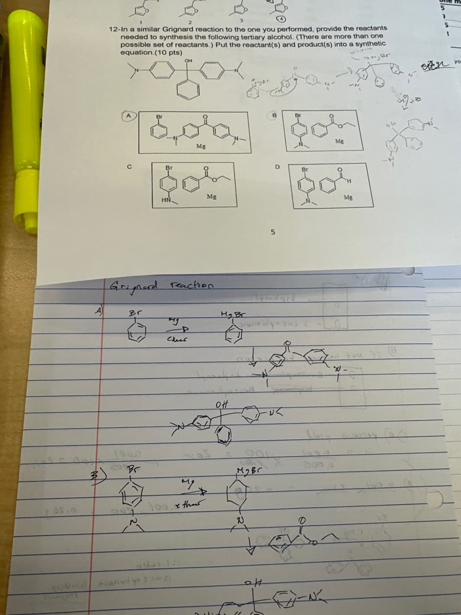 3
A
5
12-In a similar Grignard reaction to the one you performed, provide the reactants
needed to synthesis the following tertiary alcohol. (There are more than one
possible set of reactants.) Put the reactant(s) and product(s) into a synthetic
equation. (10 pts)
OH
,
B
Br
Br
وی میمن
C
Br
Mg
HN.
Mg
Grignard reaction
Br
P
My Br
100.0
Br
عسل
он
Mg
64
Br
80'
Mg
800.0
MyBr
My
100.ether
اماره
ม
0
он
704
1
既孔
yo
