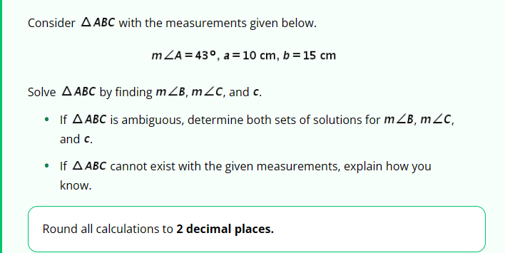 Consider AABC with the measurements given below.
mZA 43°, a 10 cm, b = 15 cm
Solve A ABC by finding mZB, mc, and c.
⚫ If A ABC is ambiguous, determine both sets of solutions for mZB, mZC,
and c.
If AABC cannot exist with the given measurements, explain how you
know.
Round all calculations to 2 decimal places.