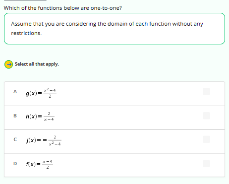 Which of the functions below are one-to-one?
Assume that you are considering the domain of each function without any
restrictions.
↑
Select all that apply.
A g(x)=x²-4
2
B
с
D
h(x)=x²4
2
j(x)== x²-4
f(x)= x=4