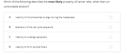 Which of the following describes the most likely property of cancer cells, other than un-
controllable division?
A inability of chromosomes to align during the metaphase
B
с
D
alteration of the cell cycle sequence
inability to undergo apoptosis
inability to form spindle fibers