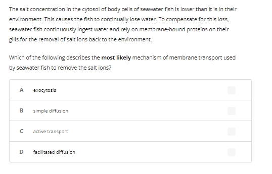 The salt concentration in the cytosol of body cells of seawater fish is lower than it is in their
environment. This causes the fish to continually lose water. To compensate for this loss,
seawater fish continuously ingest water and rely on membrane-bound proteins on their
gills for the removal of salt ions back to the environment.
Which of the following describes the most likely mechanism of membrane transport used
by seawater fish to remove the salt ions?
A
B
с
D
exocytosis
simple diffusion
active transport
facilitated diffusion