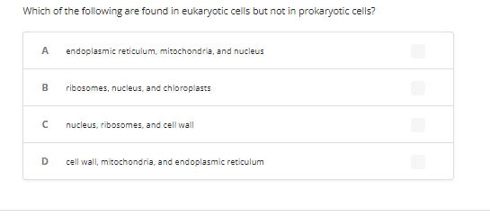 Which of the following are found in eukaryotic cells but not in prokaryotic cells?
A endoplasmic reticulum, mitochondria, and nucleus
B
с
D
ribosomes, nucleus, and chloroplasts
nucleus, ribosomes, and cell wall
cell wall, mitochondria, and endoplasmic reticulum