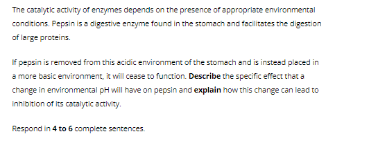 The catalytic activity of enzymes depends on the presence of appropriate environmental
conditions. Pepsin is a digestive enzyme found in the stomach and facilitates the digestion
of large proteins.
If pepsin is removed from this acidic environment of the stomach and is instead placed in
a more basic environment, it will cease to function. Describe the specific effect that a
change in environmental pH will have on pepsin and explain how this change can lead to
inhibition of its catalytic activity.
Respond in 4 to 6 complete sentences.