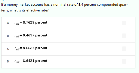 If a money market account has a nominal rate of 8.4 percent compounded quar-
terly, what is its effective rate?
A
B
C
D
= 8.7629 percent
eff=8.4697 percent
" = 8.6683 percent
= 8.6421 percent