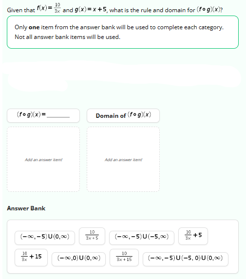 Given that f(x)=
Only one item from the answer bank will be used to complete each category.
Not all answer bank items will be used.
(fog)(x)=
Add an answer item!
Answer Bank
10
3x and g(x)=x+5, what is the rule and domain for (fog)(x)?
(-∞,-5) U (0,∞0)
10
3x
+15
Domain of (fog)(x)
10
3x+5
(-∞,0) U (0,∞)
Add an answer item!
(-∞,-5)U(-5,00)
10
3x + 15
10
3x
+5
(-∞,-5)U(-5, 0) U (0,∞)