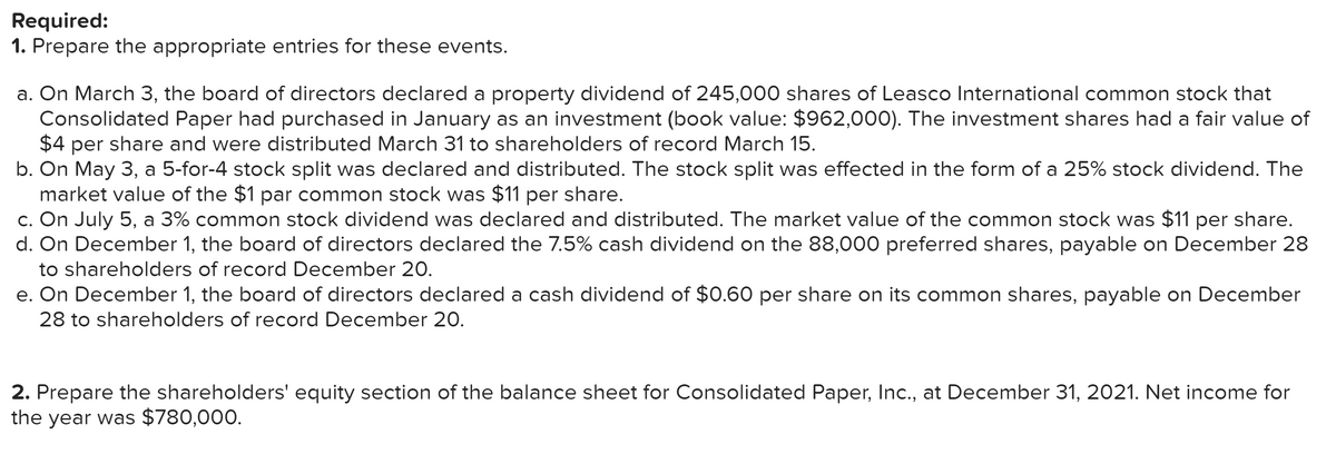 Required:
1. Prepare the appropriate entries for these events.
a. On March 3, the board of directors declared a property dividend of 245,000 shares of Leasco International common stock that
Consolidated Paper had purchased in January as an investment (book value: $962,000). The investment shares had a fair value of
$4 per share and were distributed March 31 to shareholders of record March 15.
b. On May 3, a 5-for-4 stock split was declared and distributed. The stock split was effected in the form of a 25% stock dividend. The
market value of the $1 par common stock was $11 per share.
c. On July 5, a 3% common stock dividend was declared and distributed. The market value of the common stock was $11 per share.
d. On December 1, the board of directors declared the 7.5% cash dividend on the 88,000 preferred shares, payable on December 28
to shareholders of record December 20.
e. On December 1, the board of directors declared a cash dividend of $0.60 per share on its common shares, payable on December
28 to shareholders of record December 20.
2. Prepare the shareholders' equity section of the balance sheet for Consolidated Paper, Inc., at December 31, 2021. Net income for
the year was $780,000.
