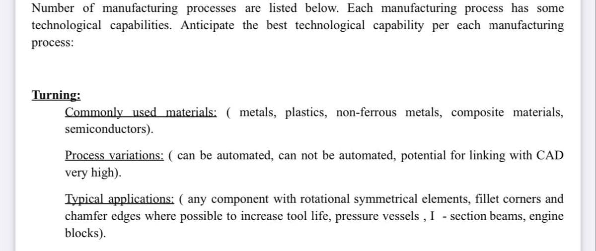 Number of manufacturing processes are listed below. Each manufacturing process has some
technological capabilities. Anticipate the best technological capability per each manufacturing
process:
Turning:
Commonly used materials: ( metals, plastics, non-ferrous metals, composite materials,
semiconductors).
Process variations: ( can be automated, can not be automated, potential for linking with CAD
very high).
Typical applications: ( any component with rotational symmetrical elements, fillet corners and
chamfer edges where possible to increase tool life, pressure vessels, I - section beams, engine
blocks).