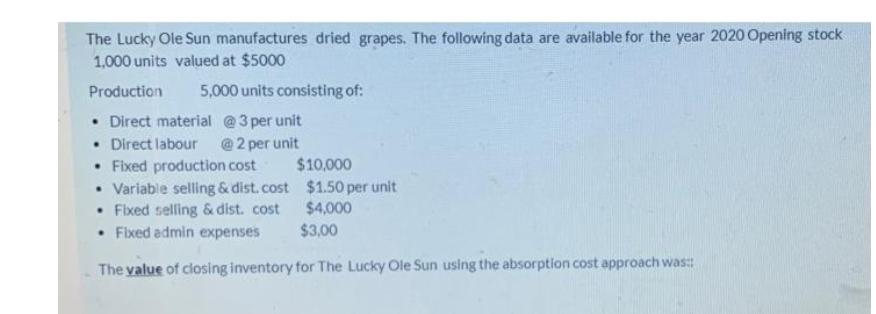 The Lucky Ole Sun manufactures dried grapes. The following data are available for the year 2020 Opening stock
1,000 units valued at $5000
Production
5,000 units consisting of:
• Direct material @3 per unit
• Direct labour @2 per unit
• Fixed production cost
• Variable selling & dist.cost $1.50 per unit
• Fixed selling & dist. cost
• Fixed admin expenses
$10,000
$4,000
$3,00
The value of closing inventory for The Lucky Ole Sun using the absorption cost approach was:
