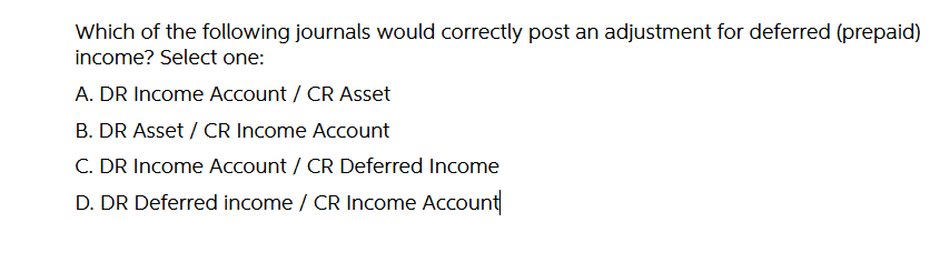 Which of the following journals would correctly post an adjustment for deferred (prepaid)
income? Select one:
A. DR Income Account / CR Asset
B. DR Asset / CR Income Account
C. DR Income Account / CR Deferred Income
D. DR Deferred income / CR Income Account
