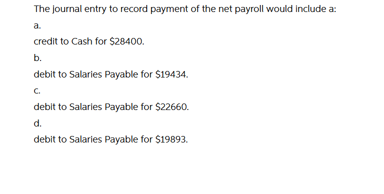 The journal entry to record payment of the net payroll would include a:
а.
credit to Cash for $28400.
b.
debit to Salaries Payable for $19434.
C.
debit to Salaries Payable for $22660.
d.
debit to Salaries Payable for $19893.
