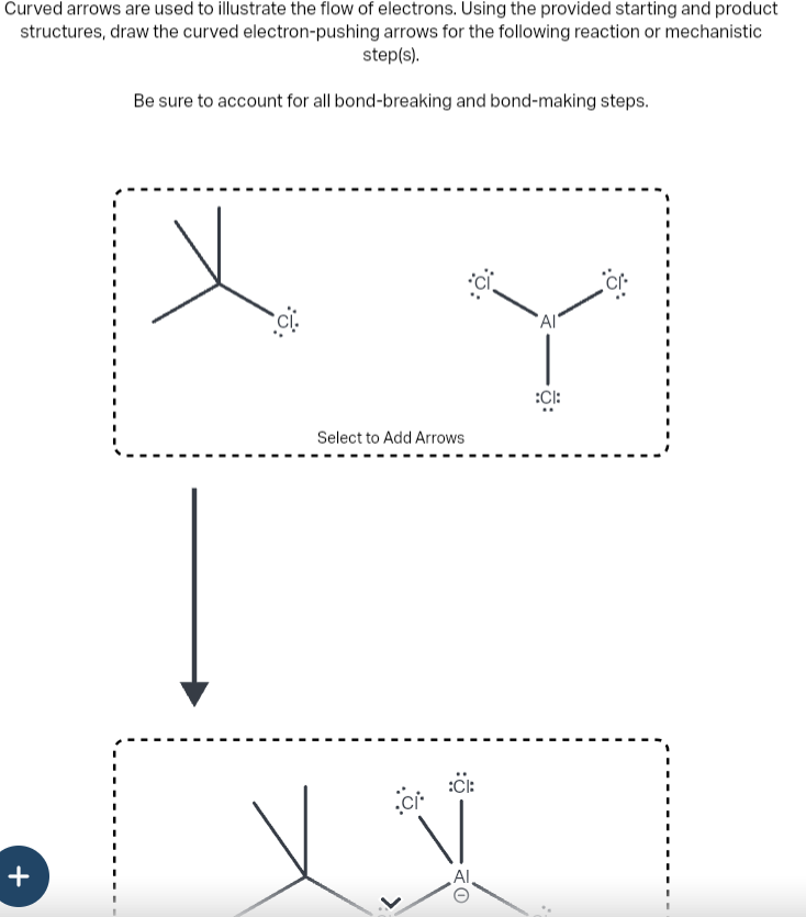 Curved arrows are used to illustrate the flow of electrons. Using the provided starting and product
structures, draw the curved electron-pushing arrows for the following reaction or mechanistic
step(s).
Be sure to account for all bond-breaking and bond-making steps.
+
:6:
Select to Add Arrows
ci
:Cl:
O
AI
:CI: