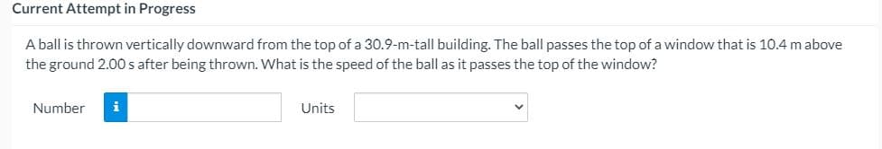 Current Attempt in Progress
A ball is thrown vertically downward from the top of a 30.9-m-tall building. The ball passes the top of a window that is 10.4 m above
the ground 2.00 safter being thrown. What is the speed of the ball as it passes the top of the window?
Number
i
Units
