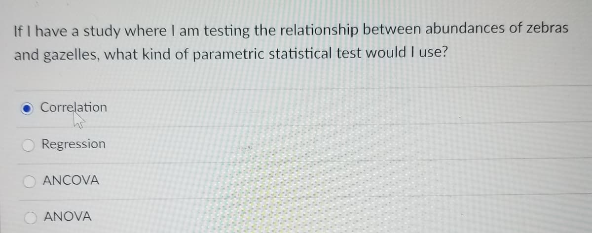 If I have a study where I am testing the relationship between abundances of zebras
and gazelles, what kind of parametric statistical test would I use?
Correlation
Regression
ANCOVA
O ANOVA
