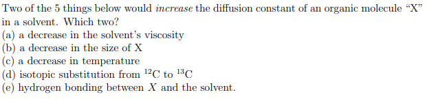 Two of the 5 things below would increase the diffusion constant of an organic molecule "X"
in a solvent. Which two?
(a) a decrease in the solvent's viscosity
(b) a decrease in the size of X
(c) a decrease in temperature
(d) isotopic substitution from 12C to 13C
(e) hydrogen bonding between X and the solvent.