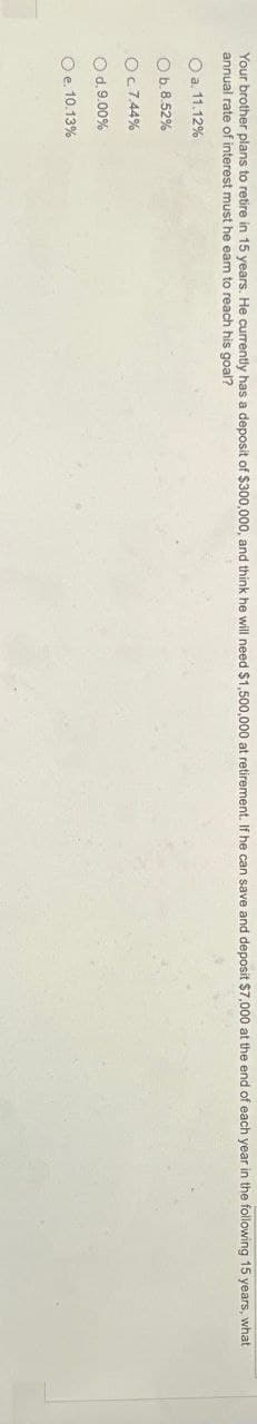 Your brother plans to retire in 15 years. He currently has a deposit of $300,000, and think he will need $1,500,000 at retirement. If he can save and deposit $7,000 at the end of each year in the following 15 years,
annual rate of interest must he eam to reach his goal?
O a. 11.12%
O b.8.52%
Ос 7.44%
O d. 9.00%
O e. 10.13%
what