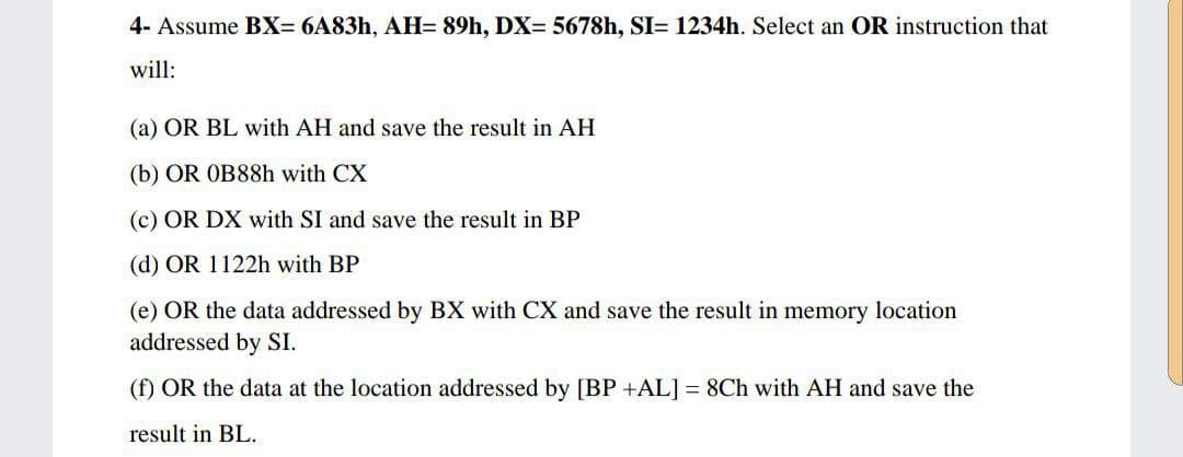 4- Assume BX= 6A83h, AH= 89h, DX= 5678h, SI= 1234h. Select an OR instruction that
will:
(a) OR BL with AH and save the result in AH
(b) OR OB88h with CX
(c) OR DX with SI and save the result in BP
(d) OR 1122h with BP
(e) OR the data addressed by BX with CX and save the result in memory location
addressed by SI.
(f) OR the data at the location addressed by [BP +AL] = 8Ch with AH and save the
result in BL.
