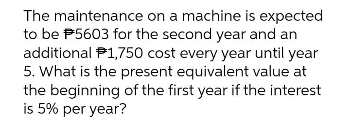 The maintenance on a machine is expected
to be #5603 for the second year and an
additional $1,750 cost every year until year
5. What is the present equivalent value at
the beginning of the first year if the interest
is 5% per year?