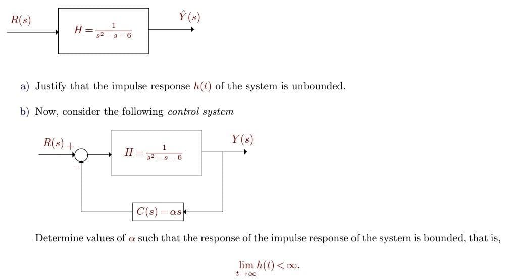 R(s)
H =
1
82-8-6
R(s) +
a) Justify that the impulse response h(t) of the system is unbounded.
b) Now, consider the following control system
H
Y(s)
=
1
828-6
Y(s)
C(s)=as
Determine values of a such that the response of the impulse response of the system is bounded, that is,
lim h(t) <∞.
t-∞