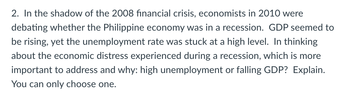 2. In the shadow of the 2008 financial crisis, economists in 2010 were
debating whether the Philippine economy was in a recession. GDP seemed to
be rising, yet the unemployment rate was stuck at a high level. In thinking
about the economic distress experienced during a recession, which is more
important to address and why: high unemployment or falling GDP? Explain.
You can only choose one.