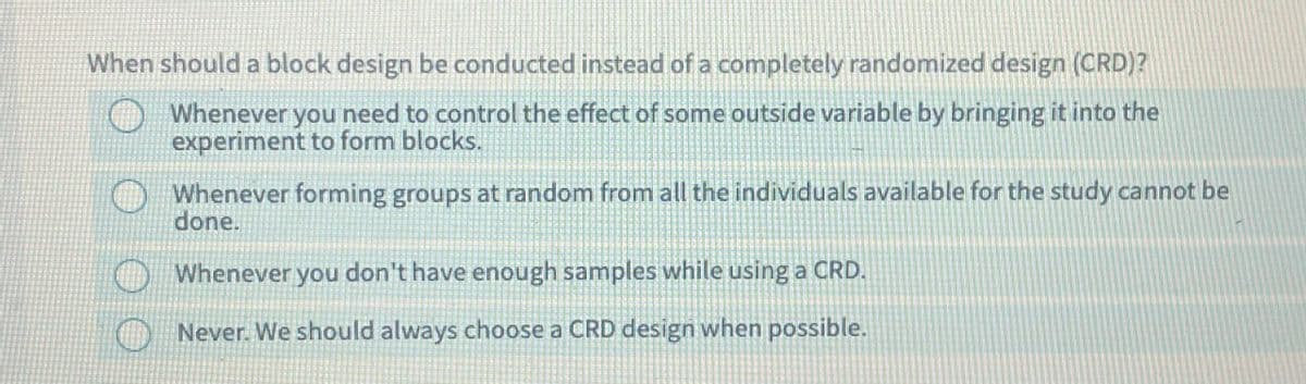 When should a block design be conducted instead of a completely randomized design (CRD)?
Whenever you need to control the effect of some outside variable by bringing it into the
experiment to form blocks.
Whenever forming groups at random from all the individuals available for the study cannot be
done.
Whenever you don't have enough samples while using a CRD.
Never. We should always choose a CRD design when possible.