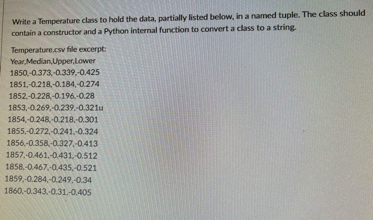 Write a Temperature class to hold the data, partially listed below, in a named tuple. The class should
contain a constructor and a Python internal function to convert a class to a string.
Temperature.csv file excerpt:
Year, Median,Upper,Lower
1850,-0.373,-0.339,-0.425
1851,-0.218,-0.184,-0.274
1852,-0.228,-0.196,-0.28
1853,-0.269,-0.239.-0.321u
1854,-0.248,-0.218,-0.301
1855,-0.272,-0.241,-0.324
1856,-0.358,-0.327,-0.413
1857,-0.461,-0.431,-0.512
1858,-0.467,-0.435,-0.521
1859,-0.284,-0.249,-0.34
1860,-0.343,-0.31,-0.405
