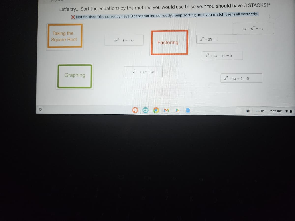 O
Let's try... Sort the equations by the method you would use to solve. *You should have 3 STACKS!*
X Not finished! You currently have 0 cards sorted correctly. Keep sorting until you match them all correctly.
Taking the
Square Root
Graphing
51218
x²-11x = -28
Factoring
6
O
Σ
11
x²-25=0
x+4x-12=0
(x - 2)² = -4
x² + 3x + 5 = 0
Nov 30
7:32 INTL.