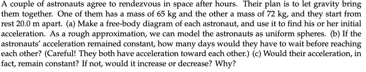 A couple of astronauts agree to rendezvous in space after hours. Their plan is to let gravity bring
them together. One of them has a mass of 65 kg and the other a mass of 72 kg, and they start from
rest 20.0 m apart. (a) Make a free-body diagram of each astronaut, and use it to find his or her initial
acceleration. As a rough approximation, we can model the astronauts as uniform spheres. (b) If the
astronauts' acceleration remained constant, how many days would they have to wait before reaching
each other? (Careful! They both have acceleration toward each other.) (c) Would their acceleration, in
fact, remain constant? If not, would it increase or decrease? Why?