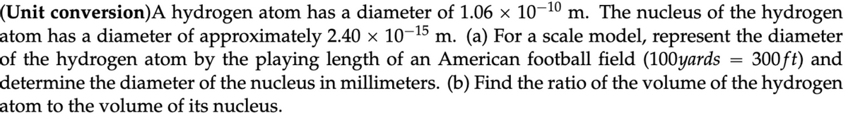 (Unit conversion) A hydrogen atom has a diameter of 1.06 x 10-10 m. The nucleus of the hydrogen
atom has a diameter of approximately 2.40 × 10-15 m. (a) For a scale model, represent the diameter
of the hydrogen atom by the playing length of an American football field (100yards = 300ft) and
determine the diameter of the nucleus in millimeters. (b) Find the ratio of the volume of the hydrogen
atom to the volume of its nucleus.