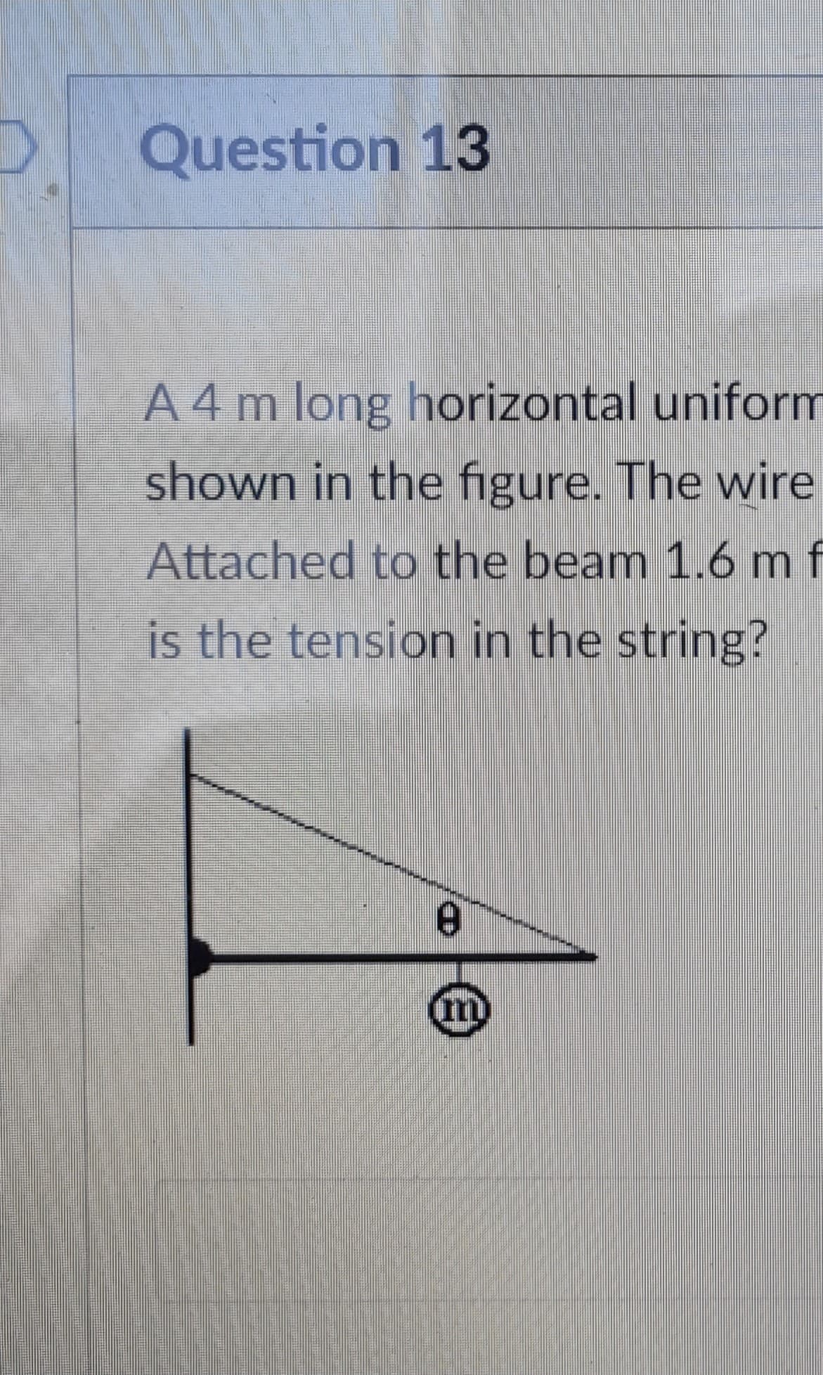Question 13
A 4 m long horizontal uniform
shown in the figure. The wire
Attached to the beam 1.6 m f
is the tension in the string?
8
m