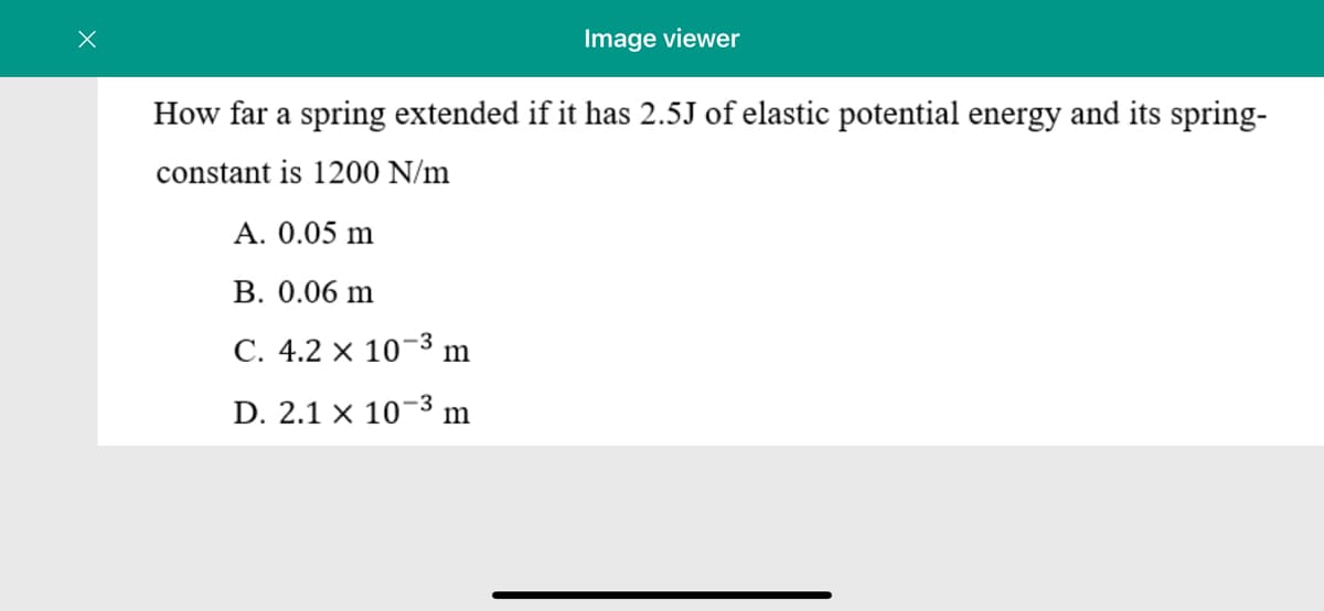 Image viewer
How far a spring extended if it has 2.5J of elastic potential energy and its spring-
constant is 1200 N/m
A. 0.05 m
B. 0.06 m
C. 4.2 × 10¬3 m
D. 2.1 × 10-3 m
