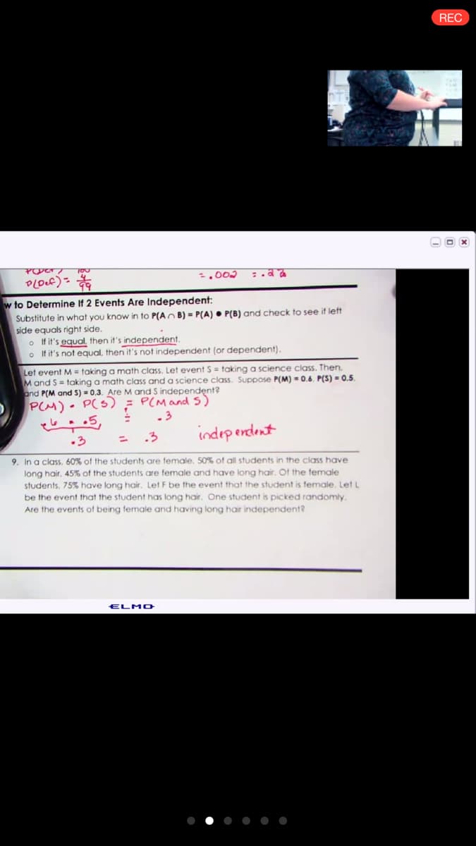 REC
O x
.002
w to Determine If 2 Events Are Independent:
Substitute in what you know in to P(An B) = P(A) • P(B) and check to see if left
side equals right side.
o If it's equal, then it's independent.
o If it's not equal, then it's not independent (or dependent).
Let event M = taking a math class. Let event S = taking a science class. Then.
M and S = taking a math class and a science class. Suppose P(M) = 0.6. P(S) = 0.5.
and P(M and S) = 0.3. Are M and S independent?
PCM)- P(S) = P(Mand5)
.3
.3
indep endent
.3
9. In a class, 60% of the students are female. 50% of all students in the class have
long hair, 45% of the students are female and have long hair. Of the female
students, 75% have long hair. Let F be the event that the student is female. Let L
be the event that the student has long hair. One student is picked randomly.
Are the events of being female and having long hair independent?
ELMO
