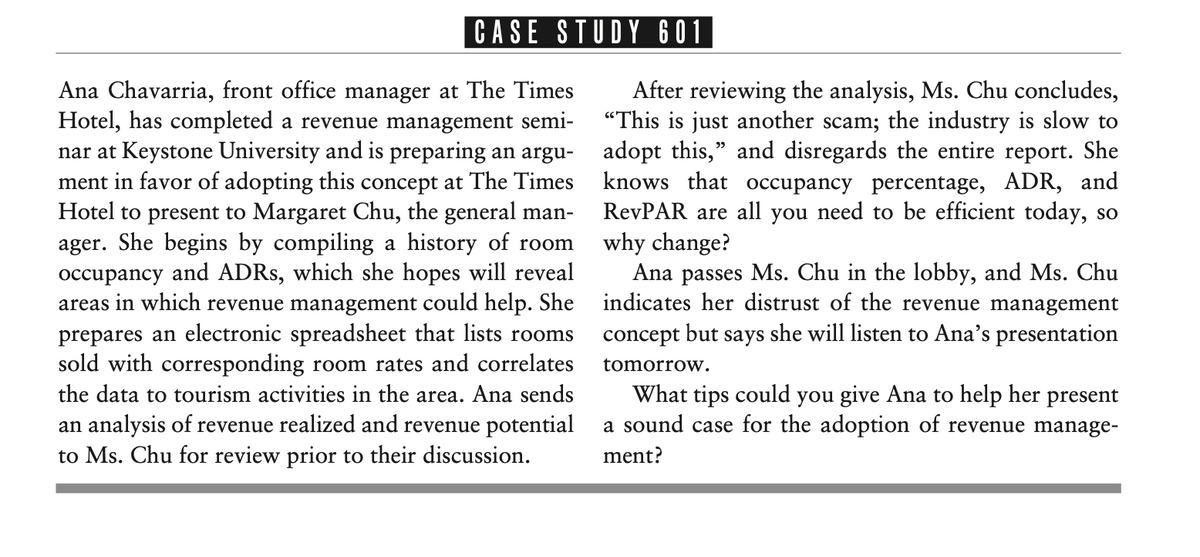 CASE STUDY 601
Ana Chavarria, front office manager at The Times
Hotel, has completed a revenue management semi-
nar at Keystone University and is preparing an argu- adopt this," and disregards the entire report. She
ment in favor of adopting this concept at The Times knows that occupancy percentage, ADR, and
Hotel to present to Margaret Chu, the general man-
ager. She begins by compiling a history of room
occupancy and ADRS, which she hopes will reveal
areas in which revenue management could help. She indicates her distrust of the revenue management
prepares an electronic spreadsheet that lists rooms
sold with corresponding room rates and correlates
After reviewing the analysis, Ms. Chu concludes,
"This is just another scam; the industry is slow to
RevPAR are all you need to be efficient today, so
why change?
Ana passes Ms. Chu in the lobby, and Ms. Chu
concept but says she will listen to Ana's presentation
tomorrow.
What tips could you give Ana to help her present
a sound case for the adoption of revenue manage-
the data to tourism activities in the area. Ana sends
an analysis of revenue realized and revenue potential
to Ms. Chu for review prior to their discussion.
ment?
