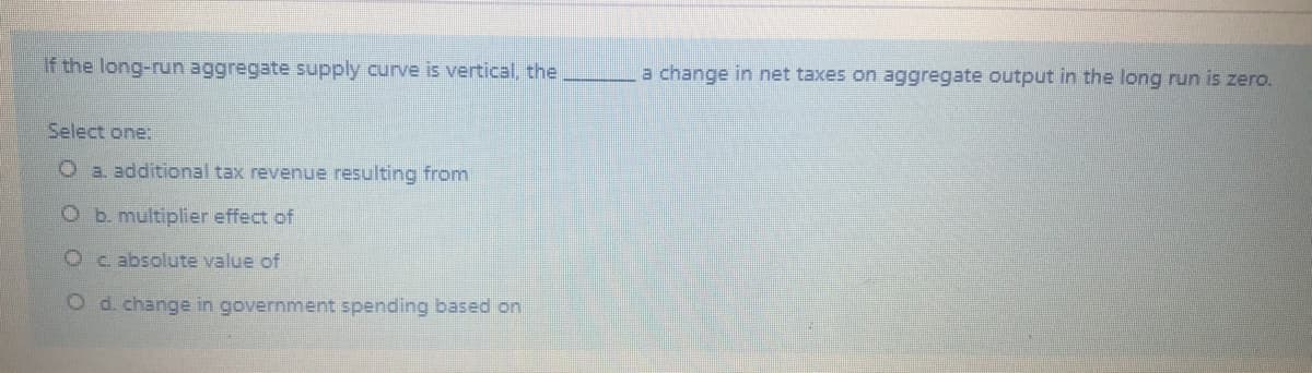 If the long-run aggregate supply curve is vertical, the
a change in net taxes on aggregate output in the long run is zero.
Select one:
O a. additional tax revenue resulting from
O b. multiplier effect of
O c absolute value of
Od. change in government spending based on
