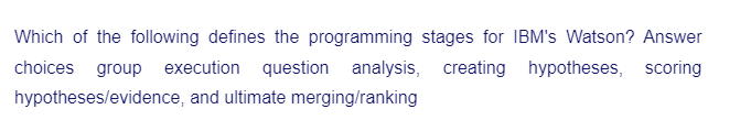 Which of the following defines the programming stages for IBM's Watson? Answer
choices group execution question analysis, creating hypotheses, scoring
hypotheses/evidence, and ultimate merging/ranking